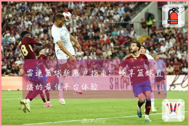 雷速篮球新用户指南：畅享篮球直播的最佳平台体验